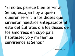 Josué 24, 15
"Si no les parece bien servir al
Señor, escojan hoy a quién
quieren servir: a los dioses que
sirvieron nuestros antepasados al
este del Éufrates o a los dioses de
los amorreos en cuyo país
habitaste; yo y mi familia
serviremos al Señor."
 