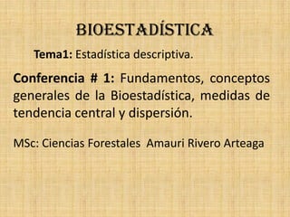 BIOESTADÍSTICA
Tema1: Estadística descriptiva.
Conferencia # 1: Fundamentos, conceptos
generales de la Bioestadística, medidas de
tendencia central y dispersión.
MSc: Ciencias Forestales Amauri Rivero Arteaga
 