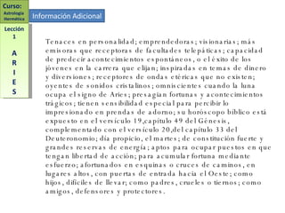 Información Adicional Tenaces en personalidad; emprendedoras; visionarias; más emisoras que receptoras de facultades telepáticas; capacidad de predecir acontecimientos espontáneos, o el éxito de los jóvenes en la carrera que elijan; inspiradas en temas de dinero y diversiones; receptores de ondas etéricas que no existen; oyentes de sonidos cristalinos; omniscientes cuando la luna ocupa el signo de Aries; presagian fortunas y acontecimientos trágicos; tienen sensibilidad especial para percibir lo impresionado en prendas de adorno; su horóscopo bíblico está expuesto en el versículo 19,capítulo 49 del Génesis, complementado con el versículo 20,del capítulo 33 del Deuteronomio; día propicio, el martes; de constitución fuerte y grandes reservas de energía; aptos para ocupar puestos en que tengan libertad de acción; para acumular fortuna mediante esfuerzo; afortunados en esquinas o cruces de caminos, en lugares altos, con puertas de entrada hacia el Oeste; como hijos, difíciles de llevar; como padres, crueles o tiernos; como amigos, defensores y protectores. Curso:  Astrología  Hermética Lección 1 A R I E S 
