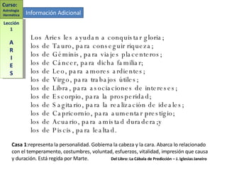 Los Aries les ayudan a conquistar gloria; los de Tauro, para conseguir riqueza; los de Géminis, para viajes placenteros; los de Cáncer, para dicha familiar; los de Leo, para amores ardientes; los de Virgo, para trabajos útiles; los de Libra, para asociaciones de intereses; los de Escorpio, para la prosperidad; los de Sagitario, para la realización de ideales; los de Capricornio, para aumentar prestigio; los de Acuario, para amistad duradera;y  los de Piscis, para lealtad. Lección 1 A R I E S Curso:  Astrología  Hermética Información Adicional Casa 1 :representa la personalidad. Gobierna la cabeza y la cara. Abarca lo relacionado con el temperamento, costumbres, voluntad, esfuerzos, vitalidad, impresión que causa y duración. Está regida por Marte.  Del Libro: La Cábala de Predicción – J. Iglesias Janeiro 