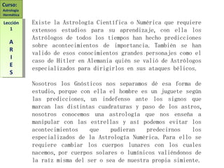 Existe la Astrología Científica o Numérica que requiere extensos estudios para su aprendizaje, con ella los Astrólogos de todos los tiempos han hecho predicciones sobre acontecimientos de importancia. También se han valido de esos conocimientos grandes personajes como el caso de Hitler en Alemania quién se valió de Astrólogos especializados para dirigirlos en sus ataques bélicos. Nosotros los Gnósticos nos separamos dé esa forma de estudio, porque con ella el hombre es un juguete según las predicciones, un indefenso ante los signos que marcan las distintas cuadraturas y paso de los astros, nosotros conocemos una astrología que nos enseña a manipular con las estrellas y así podemos evitar los acontecimientos que pudieran predecirnos los especializados de la Astrología Numérica. Para ello se requiere cambiar los cuerpos lunares con los cuales nacemos, por cuerpos solares o lumínicos valiéndonos de la raíz misma del ser o sea de nuestra propia simiente. Curso:  Astrología  Hermética Lección 1 A R I E S 