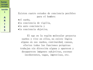 Existen cuatro estados de conciencia posibles para el hombre:  el sueño,  la conciencia de vigilia,  la auto conciencia y  la conciencia objetiva. El ego en la región molecular proyecta sueños y vive en ellos, no existe lógica alguna en sus sueños, continuidad, causas, efectos todas las funciones psíquicas trabajan sin dirección alguna y aparecen y desaparecen imágenes subjetivas, escenas incoherentes, vagas, imprecisas, etc. Curso:  Astrología  Hermética Lección 1 A R I E S 
