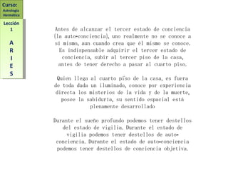 Antes de alcanzar el tercer estado de conciencia (la auto-conciencia), uno realmente no se conoce a sí mismo, aun cuando crea que él mismo se conoce. Es indispensable adquirir el tercer estado de conciencia, subir al tercer piso de la casa, antes de tener derecho a pasar al cuarto piso. Quien llega al cuarto piso de la casa, es fuera de toda duda un iluminado, conoce por experiencia directa los misterios de la vida y de la muerte, posee la sabiduría, su sentido espacial está plenamente desarrollado Durante el sueño profundo podemos tener destellos del estado de vigilia. Durante el estado de vigilia podemos tener destellos de auto-conciencia. Durante el estado de auto-conciencia podemos tener destellos de conciencia objetiva. . Curso:  Astrología  Hermética Lección 1 A R I E S 