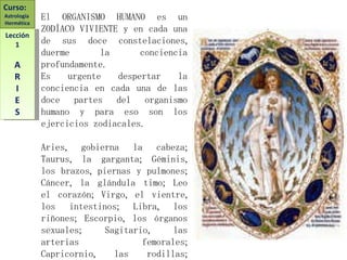 El ORGANISMO HUMANO es un ZODÍACO VIVIENTE y en cada una de sus doce constelaciones, duerme la conciencia profundamente. Es urgente despertar la conciencia en cada una de las doce partes del organismo humano y para eso son los ejercicios zodiacales. Aries, gobierna la cabeza; Taurus, la garganta; Géminis, los brazos, piernas y pulmones; Cáncer, la glándula timo; Leo el corazón; Virgo, el vientre, los intestinos; Libra, los riñones; Escorpio, los órganos sexuales; Sagitario, las arterias femorales; Capricornio, las rodillas; Acuario, las pantorrillas; Piscis, los pies. Curso:  Astrología  Hermética Lección 1 A R I E S 