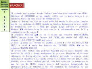 El trabajo con nuestro propio Zodíaco comienza precisamente con ARIES. Siéntese el DISCÍPULO en un cómodo sillón con la mente quieta y en silencio, vacía de toda clase de pensamientos. Cierre el devoto sus ojos para que nada del mundo lo distraiga, imagine que la luz purísima de ARIES inunda su cerebro, permanezca en ese estado de meditación todo el tiempo que quiera luego cantará el poderoso Mantram  AUM  abriendo bien la boca con la A, redondeándola con la U y cerrándola con la santa M. El poderoso Mantram  AUM  es en sí mismo una creación TERRIBLEMENTE DIVINA, porque atrae las fuerzas del PADRE, muy amado, del HIJO muy adorado y del ESPÍRITU SANTO muy sabio. La vocal  A  atrae las fuerzas del PADRE, la vocal  U  atrae las fuerzas del HIJO, la vocal  M  atrae las fuerzas del ESPÍRITU SANTO.  AUM  es un poderoso MANTRAM LOGOICO. El devoto debe cantar este poderoso MANTRAM cuatro veces durante esta práctica de ARIES y luego poniéndose de pie con dirección al oriente extenderá su brazo derecho hacia adelante moviendo la cabeza siete veces hacia adelante, siete hacia atrás, siete dando vueltas por el lado derecho, siete dando vueltas por el lado izquierdo con la intención de que la luz de ARIES trabaje dentro del cerebro despertando las glándulas pineal y pituitaria que nos permiten la percepción de las DIMENSIONES SUPERIORES DEL ESPACIO. PRACTICA Curso:  Astrología  Hermética Lección 1 A R I E S 