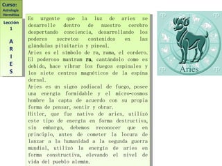 Es urgente que la luz de aries se desarrolle dentro de nuestro cerebro despertando conciencia, desarrollando los poderes secretos contenidos en las glándulas pituitaria y pineal. Aries es el símbolo de ra, rama, el cordero. El poderoso mantram  ra , cantándolo como es debido, hace vibrar los fuegos espinales y los siete centros magnéticos de la espina dorsal. Aries es un signo zodiacal de fuego, posee una energía formidable y el micro-cosmos hombre la capta de acuerdo con su propia forma de pensar, sentir y obrar. Hitler, que fue nativo de aries, utilizó este tipo de energía en forma destructiva, sin embargo, debemos reconocer que en principio, antes de cometer la locura de lanzar a la humanidad a la segunda guerra mundial, utilizó la energía de aries en forma constructiva, elevando el nivel de vida del pueblo alemán. Curso:  Astrología  Hermética Lección 1 A R I E S 