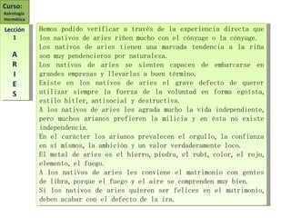 Hemos podido verificar a través de la experiencia directa que los nativos de aries riñen mucho con el cónyuge o la cónyuge.  Los nativos de aries tienen una marcada tendencia a la riña son muy pendencieros por naturaleza. Los nativos de aries se sienten capaces de embarcarse en grandes empresas y llevarlas a buen término. Existe en los nativos de aries el grave defecto de querer utilizar siempre la fuerza de la voluntad en forma egoísta, estilo hitler, antisocial y destructiva. A los nativos de aries les agrada mucho la vida independiente, pero muchos arianos prefieren la milicia y en ésta no existe independencia. En el carácter los arianos prevalecen el orgullo, la confianza en sí mismos, la ambición y un valor verdaderamente loco. El metal de aries es el hierro, piedra, el rubí, color, el rojo, elemento, el fuego. A los nativos de aries les conviene el matrimonio con gentes de libra, porque el fuego y el aire se comprenden muy bien. Si los nativos de aries quieren ser felices en el matrimonio, deben acabar con el defecto de la ira. Curso:  Astrología  Hermética Lección 1 A R I E S 