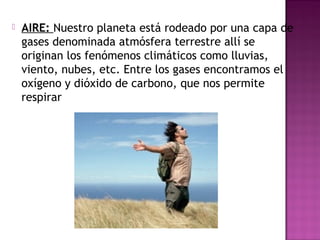  AIRE: Nuestro planeta está rodeado por una capa de
gases denominada atmósfera terrestre allí se
originan los fenómenos climáticos como lluvias,
viento, nubes, etc. Entre los gases encontramos el
oxígeno y dióxido de carbono, que nos permite
respirar
 