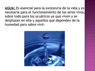  AGUA: Es esencial para la existencia de la vida y es
necesaria para el funcionamiento de los seres vivos,
sobre todo para los acuáticos ya que viven y se
desplazan en ella y aquellos que dependen de la
humedad para sobre vivir.
 