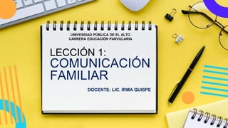 LECCIÓN 1:
COMUNICACIÓN
FAMILIAR
DOCENTE: LIC. IRMA QUISPE
UNIVESIDAD PÚBLICA DE EL ALTO
CARRERA EDUCACIÓN PARVULARIA
 