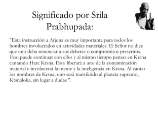 Significado por Srila
Prabhupada:
"Esta instrucción a Arjuna es muy importante para todos los
hombres involucrados en actividades materiales. El Señor no dice
que uno deba renunciar a sus deberes o compromisos prescritos.
Uno puede continuar con ellos y al mismo tiempo pensar en Krsna
cantando Hare Krsna. Esto liberará a uno de la contaminación
material e involucrará la mente y la inteligencia en Krsna. Al cantar
los nombres de Krsna, uno será transferido al planeta supremo,
Krsnaloka, sin lugar a dudas ".
 