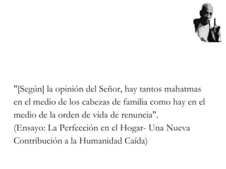 "[Según] la opinión del Señor, hay tantos mahatmas
en el medio de los cabezas de familia como hay en el
medio de la orden de vida de renuncia".
(Ensayo: La Perfección en el Hogar- Una Nueva
Contribución a la Humanidad Caída)
 