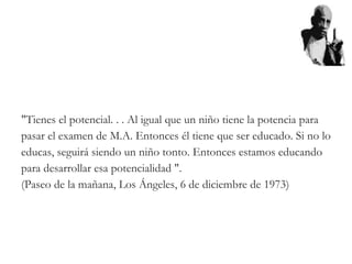 "Tienes el potencial. . . Al igual que un niño tiene la potencia para
pasar el examen de M.A. Entonces él tiene que ser educado. Si no lo
educas, seguirá siendo un niño tonto. Entonces estamos educando
para desarrollar esa potencialidad ".
(Paseo de la mañana, Los Ángeles, 6 de diciembre de 1973)
 