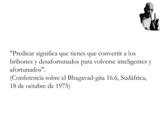 "Predicar significa que tienes que convertir a los
bribones y desafortunados para volverse inteligentes y
afortunados".
(Conferencia sobre el Bhagavad-gita 16.6, Sudáfrica,
18 de octubre de 1975)
 