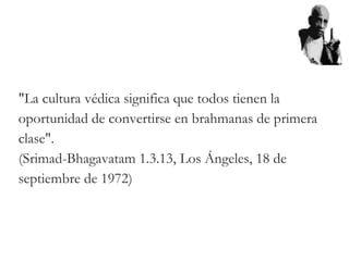 "La cultura védica significa que todos tienen la
oportunidad de convertirse en brahmanas de primera
clase".
(Srimad-Bhagavatam 1.3.13, Los Ángeles, 18 de
septiembre de 1972)
 