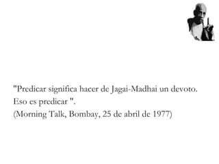 "Predicar significa hacer de Jagai-Madhai un devoto.
Eso es predicar ".
(Morning Talk, Bombay, 25 de abril de 1977)
 