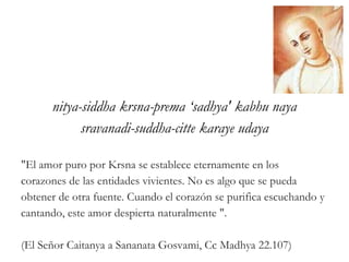 nitya-siddha krsna-prema ‘sadhya' kabhu naya
sravanadi-suddha-citte karaye udaya
"El amor puro por Krsna se establece eternamente en los
corazones de las entidades vivientes. No es algo que se pueda
obtener de otra fuente. Cuando el corazón se purifica escuchando y
cantando, este amor despierta naturalmente ".
(El Señor Caitanya a Sananata Gosvami, Cc Madhya 22.107)
 
