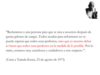 "Reclutamos a una persona para que se una a nosotros después de
gastar galones de sangre. Todos acuden para reformarse no se
puede esperar que todos sean perfectos, sino que es nuestro deber
es hacer que todos sean perfectos en la medida de lo posible. Por lo
tanto, seremos muy cautelosos y cuidadosos a este respecto ".
(Carta a Tamala Krsna, 23 de agosto de 1973)
 