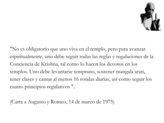 "No es obligatorio que uno viva en el templo, pero para avanzar
espiritualmente, uno debe seguir todas las reglas y regulaciones de la
Conciencia de Krishna, tal como lo hacen los devotos en los
templos. Uno debe levantarse temprano, sostener mangala arati,
tener clases y cantar al menos 16 rondas diarias, así como seguir los
cuatro principios regulativos ".
(Carta a Augusto y Romeo, 14 de marzo de 1975)
 
