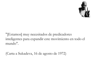 "[Estamos] muy necesitados de predicadores
inteligentes para expandir este movimiento en todo el
mundo".
(Carta a Sukadeva, 16 de agosto de 1972)
 