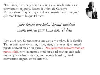 "Entonces, nuestra petición es que cada uno de ustedes se
convierta en un gurú. Esa es la orden de Caitanya
Mahaprabhu. Él quiere que todos se conviertan en un gurú.
¿Cómo? Esto es lo que Él dice:
yare dekha tare kaha 'krsna'-upadesa
amara ajnaya guru hana tara' ei desa
Este es el gurú Supongamos que es un miembro de la familia.
Tantas entidades vivientes, hijos, hijas, nueras o hijos, usted
puede convertirse en su guru. . . No queremos convertirnos en
gurus solos, pero queremos predicar de tal manera que cada
uno, el jefe de los hombres, o cualquier hombre, pueda
convertirse en guru en su entorno.
 