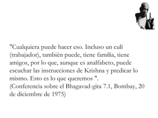 "Cualquiera puede hacer eso. Incluso un culí
(trabajador), también puede, tiene familia, tiene
amigos, por lo que, aunque es analfabeto, puede
escuchar las instrucciones de Krishna y predicar lo
mismo. Esto es lo que queremos ".
(Conferencia sobre el Bhagavad-gita 7.1, Bombay, 20
de diciembre de 1975)
 