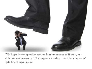 "En lugar de ser opresivo para un hombre menos calificado, uno
debe ser compasivo con él solo para elevarlo al estándar apropiado"
(SB 4.8.34, significado)
 
