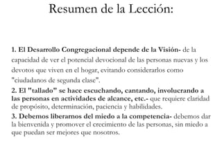 Resumen de la Lección:
1. El Desarrollo Congregacional depende de la Visión- de la
capacidad de ver el potencial devocional de las personas nuevas y los
devotos que viven en el hogar, evitando considerarlos como
"ciudadanos de segunda clase".
2. El "tallado" se hace escuchando, cantando, involucrando a
las personas en actividades de alcance, etc.- que requiere claridad
de propósito, determinación, paciencia y habilidades.
3. Debemos liberarnos del miedo a la competencia- debemos dar
la bienvenida y promover el crecimiento de las personas, sin miedo a
que puedan ser mejores que nosotros.
 