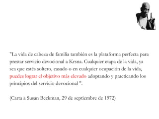 "La vida de cabeza de familia también es la plataforma perfecta para
prestar servicio devocional a Krsna. Cualquier etapa de la vida, ya
sea que estés soltero, casado o en cualquier ocupación de la vida,
puedes lograr el objetivo más elevado adoptando y practicando los
principios del servicio devocional ".
(Carta a Susan Beckman, 29 de septiembre de 1972)
 