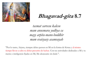 Bhagavad-gita 8.7
tasmat sarvesu kalesu
mam anusmara yudhya ca
mayy arpita-mano-buddhir
mam evaisyasy asamsayah
"Por lo tanto, Arjuna, siempre debes pensar en Mí en la forma de Krsna y al mismo
tiempo llevar a cabo tu deber prescrito de luchar. Con tus actividades dedicadas a Mí y tu
mente e inteligencia fijadas en Mí, Me alcanzarás sin duda ".
 