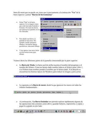 barra de menú que no puede ver, tiene que ir precisamente a la instrucción "Ver" de la
barra superior y pulsar "Barras de herramientas"



Pulsar "Ver" en la barra
superior. En la imagen vemos
que están marcadas Estándar y
Formato. Por tanto las barras
que aparecen en pantalla son las
dos marcadas.



Para añadir una barra a la
pantalla la marcamos. Por
ejemplo cuando queramos
dibujar o incorporar figuras
geométricas, marcamos Dibujo.



Y nos aparece una nueva barra
con las instrucciones para
dibujar.

Veamos ahora las diferentes partes de la pantalla comenzando por la parte superior.


La Barra de Título. La barra azul de arriba muestra el nombre del programa y el
nombre del fichero. Como no hemos dado nombre todavía al fichero pone Libro 1,
si el fichero tiene nombre pondrá el nombre que le hemos dado. A la derecha se
encuentran los botones típicos de Windows para reducir la imagen y para cerrar.



La siguiente es la Barra de menú, desde la que aparecen los menú con todas las
órdenes fundamentales.



A continuación, La Barra Estándar nos permite realizar rápidamente algunas de
las operaciones más comunes como abrir y guardar ficheros, imprimirlos o copiar y
pegar lo copiado en otro lado.

 