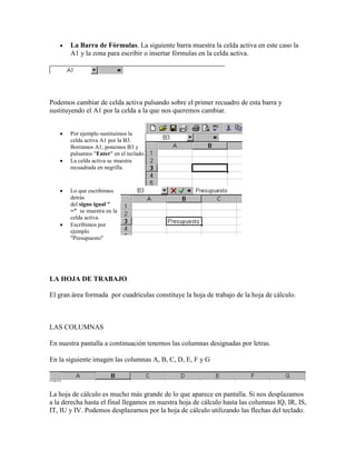 

La Barra de Fórmulas. La siguiente barra muestra la celda activa en este caso la
A1 y la zona para escribir o insertar fórmulas en la celda activa.

Podemos cambiar de celda activa pulsando sobre el primer recuadro de esta barra y
sustituyendo el A1 por la celda a la que nos queremos cambiar.








Por ejemplo sustituimos la
celda activa A1 por la B3.
Borramos A1, ponemos B3 y
pulsamos "Enter" en el teclado.
La celda activa se muestra
recuadrada en negrilla.

Lo que escribimos
detrás
del signo igual "
=" se muestra en la
celda activa.
Escribimos por
ejemplo
"Presupuesto"

LA HOJA DE TRABAJO
El gran área formada por cuadrículas constituye la hoja de trabajo de la hoja de cálculo.

LAS COLUMNAS
En nuestra pantalla a continuación tenemos las columnas designadas por letras.
En la siguiente imagen las columnas A, B, C, D, E, F y G

La hoja de cálculo es mucho más grande de lo que aparece en pantalla. Si nos desplazamos
a la derecha hasta el final llegamos en nuestra hoja de cálculo hasta las columnas IQ, IR, IS,
IT, IU y IV. Podemos desplazarnos por la hoja de cálculo utilizando las flechas del teclado.

 