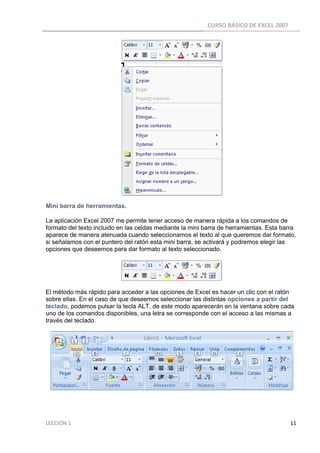 CURSO BÁSICO DE EXCEL 2007 
 




Mini barra de herramientas.

La aplicación Excel 2007 me permite tener acceso de manera rápida a los comandos de
formato del texto incluido en las celdas mediante la mini barra de herramientas. Esta barra
aparece de manera atenuada cuando seleccionamos el texto al que queremos dar formato,
si señalamos con el puntero del ratón esta mini barra, se activará y podremos elegir las
opciones que deseemos para dar formato al texto seleccionado.




El método más rápido para acceder a las opciones de Excel es hacer un clic con el ratón
sobre ellas. En el caso de que deseemos seleccionar las distintas opciones a partir del
teclado, podemos pulsar la tecla ALT, de este modo aparecerán en la ventana sobre cada
uno de los comandos disponibles, una letra se corresponde con el acceso a las mismas a
través del teclado.




LECCIÓN 1                                                                                                                                                                    11 
 
 