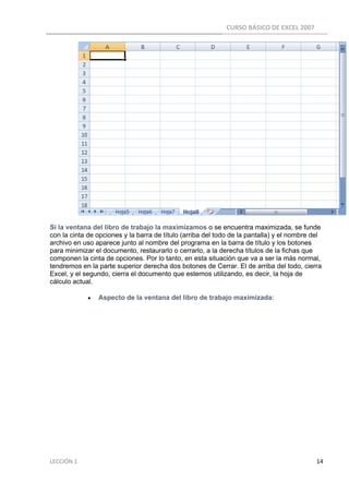 CURSO BÁSICO DE EXCEL 2007 
 




Si la ventana del libro de trabajo la maximizamos o se encuentra maximizada, se funde
con la cinta de opciones y la barra de título (arriba del todo de la pantalla) y el nombre del
archivo en uso aparece junto al nombre del programa en la barra de título y los botones
para minimizar el documento, restaurarlo o cerrarlo, a la derecha títulos de la fichas que
componen la cinta de opciones. Por lo tanto, en esta situación que va a ser la más normal,
tendremos en la parte superior derecha dos botones de Cerrar. El de arriba del todo, cierra
Excel, y el segundo, cierra el documento que estemos utilizando, es decir, la hoja de
cálculo actual.

                        •      Aspecto de la ventana del libro de trabajo maximizada:




LECCIÓN 1                                                                                                                                                                    14 
 
 