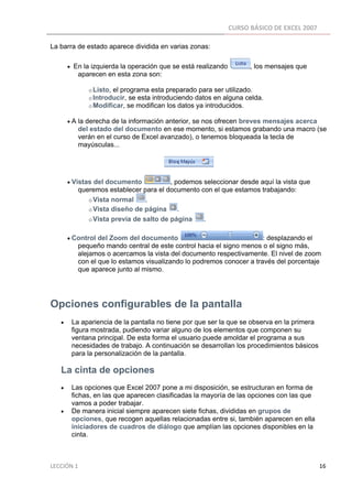 CURSO BÁSICO DE EXCEL 2007 
 
La barra de estado aparece dividida en varias zonas:

          • En la izquierda la operación que se está realizando                                                               , los mensajes que
                 aparecen en esta zona son:

                        o Listo, el programa esta preparado para ser utilizado.
                        o Introducir, se esta introduciendo datos en alguna celda.
                        o Modificar, se modifican los datos ya introducidos.

          • A la derecha de la información anterior, se nos ofrecen breves mensajes acerca
                 del estado del documento en ese momento, si estamos grabando una macro (se
                 verán en el curso de Excel avanzado), o tenemos bloqueada la tecla de
                 mayúsculas...




          • Vistas del documento               , podemos seleccionar desde aquí la vista que
                 queremos establecer para el documento con el que estamos trabajando:
                    o Vista normal     .
                    o Vista diseño de página      .
                    o Vista previa de salto de página    .

          • Control del Zoom del documento                                   : desplazando el
                 pequeño mando central de este control hacia el signo menos o el signo más,
                 alejamos o acercamos la vista del documento respectivamente. El nivel de zoom
                 con el que lo estamos visualizando lo podremos conocer a través del porcentaje
                 que aparece junto al mismo.




Opciones configurables de la pantalla
      •      La apariencia de la pantalla no tiene por que ser la que se observa en la primera
             figura mostrada, pudiendo variar alguno de los elementos que componen su
             ventana principal. De esta forma el usuario puede amoldar el programa a sus
             necesidades de trabajo. A continuación se desarrollan los procedimientos básicos
             para la personalización de la pantalla.

      La cinta de opciones
      •      Las opciones que Excel 2007 pone a mi disposición, se estructuran en forma de
             fichas, en las que aparecen clasificadas la mayoría de las opciones con las que
             vamos a poder trabajar.
      •      De manera inicial siempre aparecen siete fichas, divididas en grupos de
             opciones, que recogen aquellas relacionadas entre si, también aparecen en ella
             iniciadores de cuadros de diálogo que amplían las opciones disponibles en la
             cinta.



LECCIÓN 1                                                                                                                                                                    16 
 
 