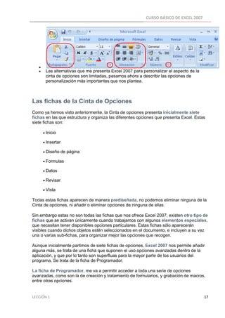 CURSO BÁSICO DE EXCEL 2007 
 




      •
      •      Las alternativas que me presenta Excel 2007 para personalizar el aspecto de la
             cinta de opciones son limitadas, pasamos ahora a describir las opciones de
             personalización más importantes que nos plantea.

 

Las fichas de la Cinta de Opciones
Como ya hemos visto anteriormente, la Cinta de opciones presenta inicialmente siete
fichas en las que estructura y organiza las diferentes opciones que presenta Excel. Estas
siete fichas son:

          • Inicio

          • Insertar

          • Diseño de página

          • Formulas

          • Datos

          • Revisar

          • Vista

Todas estas fichas aparecen de manera prediseñada, no podemos eliminar ninguna de la
Cinta de opciones, ni añadir o eliminar opciones de ninguna de ellas.

Sin embargo estas no son todas las fichas que nos ofrece Excel 2007, existen otro tipo de
fichas que se activan únicamente cuando trabajamos con algunos elementos especiales,
que necesitan tener disponibles opciones particulares. Estas fichas sólo aparecerán
visibles cuando dichos objetos estén seleccionados en el documento, e incluyen a su vez
una o varias sub-fichas, para organizar mejor las opciones que recogen.

Aunque inicialmente partimos de siete fichas de opciones, Excel 2007 nos permite añadir
alguna más, se trata de una ficha que suponen el uso opciones avanzadas dentro de la
aplicación, y que por lo tanto son superfluas para la mayor parte de los usuarios del
programa. Se trata de la ficha de Programador.

La ficha de Programador, me va a permitir acceder a toda una serie de opciones
avanzadas, como son la de creación y tratamiento de formularios, y grabación de macros,
entre otras opciones.


LECCIÓN 1                                                                                                                                                                    17 
 
 