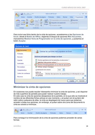 CURSO BÁSICO DE EXCEL 2007 
 




Para incluir esa ficha dentro de la cinta de opciones, accederemos a las Opciones de
Excel, desde el Botón de Office, eligiendo el bloque de opciones Más frecuentes,
marcaremos Mostrar ficha de Programador en la cinta de opciones, y pulsamos el
botón Aceptar.




Minimizar la cinta de opciones
En ocasiones nos puede resultar interesante minimizar la cinta de opciones, y así disponer
de más superficie de pantalla para poder realizar nuestro trabajo.
En este caso la cinta de opciones desaparece de la pantalla, en la que sólo se mostrará el
nombre de las diferentes fichas activas en ese momento, y al pulsar con el puntero del
ratón sobre cualquiera de ellas, la cinta se desplegará de nuevo para que podamos
acceder a todas sus opciones, sin embargo, al pulsar sobre otra zona del documento la
cinta se volverá a minimizar.




Para conseguir la minimización de la cinta de opciones podemos proceder de varias
formas:


LECCIÓN 1                                                                                                                                                                    18 
 
 