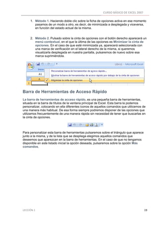 CURSO BÁSICO DE EXCEL 2007 
 
          1. Método 1. Haciendo doble clic sobre la ficha de opciones activa en ese momento
             pasamos de un modo a otro, es decir, de minimizada a desplegada y viceversa,
             en función del estado actual de la misma.


          2. Método 2. Pulsado sobre la cinta de opciones con el botón derecho aparecerá un
             menú contextual, en el que la última de las opciones es Minimizar la cinta de
             opciones. En el caso de que esté minimizada ya, aparecerá seleccionada con
             una marca de verificación en el lateral derecho de la misma, si queremos
             visualizarla desplegada en nuestra pantalla, pulsaremos de nuevo sobre esa
             marca suprimiéndola.




Barra de Herramientas de Acceso Rápido
La barra de herramientas de acceso rápido, es una pequeña barra de herramientas,
situada en la barra de títulos de la ventana principal de Excel. Esta barra la podemos
personalizar, colocando en ella diferentes iconos de aquellos comandos que utilicemos de
una manera más habitual. De esa forma siempre podremos disponer de las opciones que
utilizamos frecuentemente de una manera rápida sin necesidad de tener que buscarlas en
la cinta de opciones.



Para personalizar esta barra de herramientas pulsaremos sobre el triángulo que aparece
junto a la misma, y de la lista que se despliega elegimos aquellos comandos que
deseemos que aparezcan en la barra de herramientas. En el caso de que no tengamos
disponible en este listado inicial la opción deseada, pulsaremos sobre la opción Más
comandos.




LECCIÓN 1                                                                                                                                                                    19 
 
 