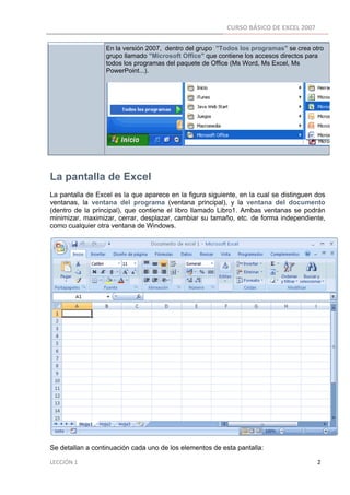 CURSO BÁSICO DE EXCEL 2007 
 
                                    En la versión 2007, dentro del grupo "Todos los programas" se crea otro
                                    grupo llamado "Microsoft Office" que contiene los accesos directos para
                                    todos los programas del paquete de Office (Ms Word, Ms Excel, Ms
                                    PowerPoint...).




La pantalla de Excel
La pantalla de Excel es la que aparece en la figura siguiente, en la cual se distinguen dos
ventanas, la ventana del programa (ventana principal), y la ventana del documento
(dentro de la principal), que contiene el libro llamado Libro1. Ambas ventanas se podrán
minimizar, maximizar, cerrar, desplazar, cambiar su tamaño, etc. de forma independiente,
como cualquier otra ventana de Windows.




Se detallan a continuación cada uno de los elementos de esta pantalla:

LECCIÓN 1                                                                                                                                                                    2 
 
 