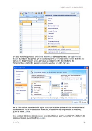CURSO BÁSICO DE EXCEL 2007 
 




De esta manera aparecerá un cuadro de diálogo correspondiente a las Opciones de
Excel, dividido en dos zonas. En el cuadro izquierdo, podemos ver los iconos de todos los
comandos disponibles en Excel, para que aparezcan dentro de esta barra de
herramientas, sólo tendré que seleccionarlos y pulsar el botón Agregar.




En el caso de que desee eliminar algún icono que aparece en la Barra de herramientas de
acceso rápido y que no deseo que aparezca, lo seleccionaré del panel de la derecha y
pulso el botón Quitar.

Una vez que los iconos seleccionados sean aquellos que quiero visualizar en esta barra de
accesos rápidos, pulsaré sobre Aceptar.

LECCIÓN 1                                                                                                                                                                    20 
 
 