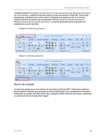 CURSO BÁSICO DE EXCEL 2007 
 
También podemos modificar la posición en la que queremos que aparezca esta barra
de herramientas, pudiendo colocarla sobre la cinta de opciones o bajo ella. Para poder
desplazarla, pulsaremos de nuevo sobre el triángulo que aparece junto a la misma y
seleccionaremos la opción que corresponda, Mostrar bajo la cinta de opciones o
Mostrar encima de la cinta de opciones. La opción disponible será la opuesta a la
establecida en ese momento.

          • Sobre la cinta de opciones:




          • Bajo la cinta de opciones:




Barra de estado
La barra de estado es la zona inferior de la ventana de Excel 2007. Esta barra podemos
personalizarla haciendo que aparezca en ella la información que consideremos necesaria.
Colocando el puntero del ratón sobre ella y pulsado el botón derecho del mismo, aparecerá
un panel como el de la siguiente imagen:




LECCIÓN 1                                                                                                                                                                    21 
 
 