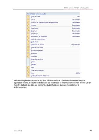 CURSO BÁSICO DE EXCEL 2007 
 




Desde aquí podremos marcar aquella información que consideremos necesario que
aparezca en ella. Se trata en todo caso de establecer la información que nos resulte útil en
nuestro trabajo, sin colocar elementos superfluos que puedan molestarnos o
entorpecernos.

 




LECCIÓN 1                                                                                                                                                                    22 
 
 