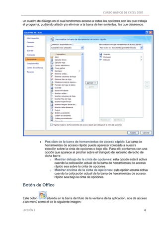 CURSO BÁSICO DE EXCEL 2007 
 
un cuadro de diálogo en el cual tendremos acceso a todas las opciones con las que trabaja
el programa, pudiendo añadir y/o eliminar a la barra de herramientas, las que deseemos.




                        •      Posición de la barra de herramientas de acceso rápido. La barra de
                               herramientas de acceso rápido puede aparecer colocada a nuestra
                               elección sobre la cinta de opciones o bajo ella. Para ello contamos con una
                               opción que aparece al pinchar sobre el triángulo del extremo derecho de
                               dicha barra:
                                   o Mostrar debajo de la cinta de opciones: esta opción estará activa
                                      cuando la colocación actual de la barra de herramientas de acceso
                                      rápido sea sobre la cinta de opciones.
                                   o Mostrar encima de la cinta de opciones: esta opción estará activa
                                      cuando la colocación actual de la barra de herramientas de acceso
                                      rápido sea bajo la cinta de opciones.

Botón de Office

Este botón     situado en la barra de título de la ventana de la aplicación, nos da acceso
a un menú como el de la siguiente imagen:

LECCIÓN 1                                                                                                                                                                    4 
 
 