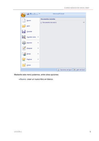CURSO BÁSICO DE EXCEL 2007 
 




Mediante este menú podemos, entre otras opciones:

          • Nuevo: crear un nuevo libro en blanco.




LECCIÓN 1                                                                                                                                                                    5 
 
 