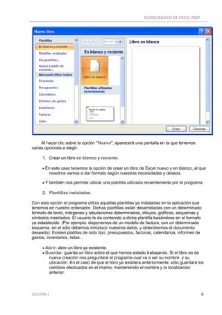 CURSO BÁSICO DE EXCEL 2007 
 




     Al hacer clic sobre la opción "Nuevo", aparecerá una pantalla en la que tenemos
varias opciones a elegir:

          1. Crear un libro en blanco y reciente.

          • En este caso tenemos la opción de crear un libro de Excel nuevo y en blanco, al que
                 nosotros vamos a dar formato según nuestras necesidades y deseos.

          • Y también nos permite utilizar una plantilla utilizada recientemente por el programa

          2. Plantillas instaladas.

Con esta opción el programa utiliza aquellas plantillas ya instaladas en la aplicación que
tenemos en nuestro ordenador. Dichas plantillas están desarrolladas con un determinado
formato de texto, márgenes y tabulaciones determinadas, dibujos, gráficos, esquemas y
símbolos insertados. El usuario le da contenido a dicha plantilla basándose en el formato
ya establecido. (Por ejemplo: disponemos de un modelo de factura, con un determinado
esquema, en el sólo debemos introducir nuestros datos, y obtendremos el documento
deseado). Existen platillas de todo tipo: presupuestos, facturas, calendarios, informes de
gastos, inventarios, listas...

          • Abrir: abre un libro ya existente.
          • Guardar: guarda un libro sobre el que hemos estado trabajando. Si el libro es de
                 nueva creación nos preguntará el programa cual va a ser su nombre y su
                 ubicación. En el caso de que el libro ya existiera anteriormente, sólo guardará los
                 cambios efectuados en el mismo, manteniendo el nombre y la localización
                 anterior.




LECCIÓN 1                                                                                                                                                                    6 
 
 