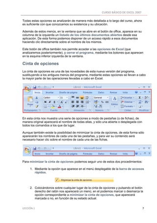 CURSO BÁSICO DE EXCEL 2007 
 
Todas estas opciones se analizarán de manera más detallada a lo largo del curso, ahora
es suficiente con que conozcamos su existencia y su ubicación.

Además de estos menús, en la ventana que se abre en el botón de office, aparece en su
columna de la izquierda un listado de los últimos documentos abiertos desde esa
aplicación. De esta forma podemos disponer de un acceso rápido a esos documentos
haciendo clic directamente sobre el nombre de los mismos.

Este botón de office también nos permite acceder a las opciones de Excel (que
analizaremos posteriormente), y cerrar el programa, mediante los botones que aparecen
en la esquina inferior izquierda de la ventana.

Cinta de opciones
La cinta de opciones es una de las novedades de esta nueva versión del programa,
sustituyendo a los antiguos menús del programa, mediante estas opciones se llevan a cabo
la mayor parte de las operaciones llevadas a cabo en Excel.




En esta cinta nos muestra una serie de opciones a modo de pestañas (o de fichas), de
manera original aparecerá el nombre de todas ellas, y sólo una abierta o desplegada con
todos los comandos a los que da lugar.

Aunque también existe la posibilidad de minimizar la cinta de opciones, de esta forma sólo
aparecerán los nombres de cada una de las pestañas, y para ver su contenido será
necesario hacer clic sobre el nombre de cada una de las fichas.




Para minimizar la cinta de opciones podemos seguir uno de estos dos procedimientos:

          1. Mediante la opción que aparece en el menú desplegable de la barra de accesos
             rápidos.




          2. Colocándonos sobre cualquier lugar de la cinta de opciones y pulsando el botón
             derecho del ratón nos aparecerá un menú, en el podemos marcar o desmarca la
             opción correspondiente a minimizar la cinta de opciones, que aparecerá
             marcada o no, en función de su estado actual.


LECCIÓN 1                                                                                                                                                                    7 
 
 
