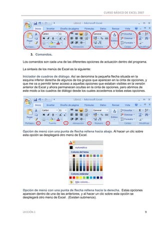 CURSO BÁSICO DE EXCEL 2007 
 




          3. Comandos.

Los comandos son cada una de las diferentes opciones de actuación dentro del programa.

La sintaxis de los menús de Excel es la siguiente:

Iniciador de cuadros de diálogo. Así se denomina la pequeña flecha situada en la
esquina inferior derecha de algunos de los grupos que aparecen en la cinta de opciones, y
que me va a permitir tener acceso a aquellas opciones que estaban visibles en la versión
anterior de Excel y ahora permanecen ocultas en la cinta de opciones, pero abrimos de
este modo a los cuadros de diálogo desde los cuales accedemos a todas estas opciones.




Opción de menú con una punta de flecha rellena hacia abajo. Al hacer un clic sobre
esta opción se desplegará otro menú de Excel.




Opción de menú con una punta de flecha rellena hacia la derecha. Estas opciones
aparecen dentro de una de las anteriores, y al hacer un clic sobre esta opción se
desplegará otro menú de Excel . (Existen submenús).



LECCIÓN 1                                                                                                                                                                    9 
 
 