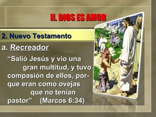 a.  Recreador “ Salió Jesús y vio una  gran multitud, y tuvo compasión de ellos, por-que eran como ovejas  que no tenían pastor”  (Marcos 6:34)  II. DIOS ES AMOR 2. Nuevo Testamento 