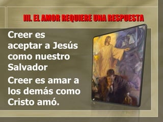 III. EL AMOR REQUIERE UNA RESPUESTA Creer es aceptar a Jesús como nuestro Salvador Creer es amar a los demás como Cristo amó. 