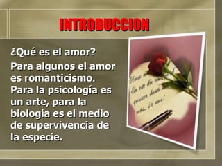 INTRODUCCION ¿Qué es el amor? Para algunos el amor es romanticismo. Para la psicología es un arte, para la biología es el medio de supervivencia de la especie.  
